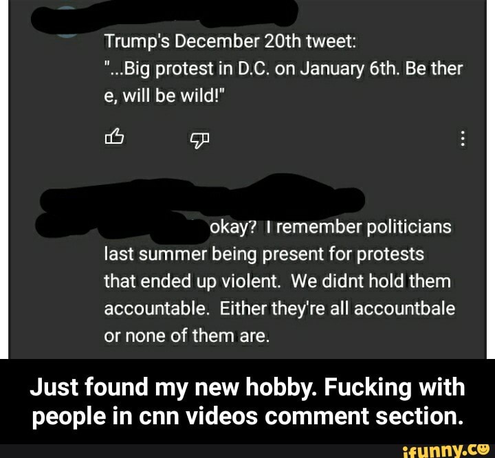 Trump's December 20th tweet:
"_..Big protest in D.C. on January Be ther e, will be wild!"
okay? remember politicians last summer being present for protests that ended up violent. We didnt hold them accountable. Either they're all accountbale or none of them are.
Just found my new hobby. Fucking with people in cnn videos comment section. - Just found my new hobby. Fucking with people in cnn videos comment section.
