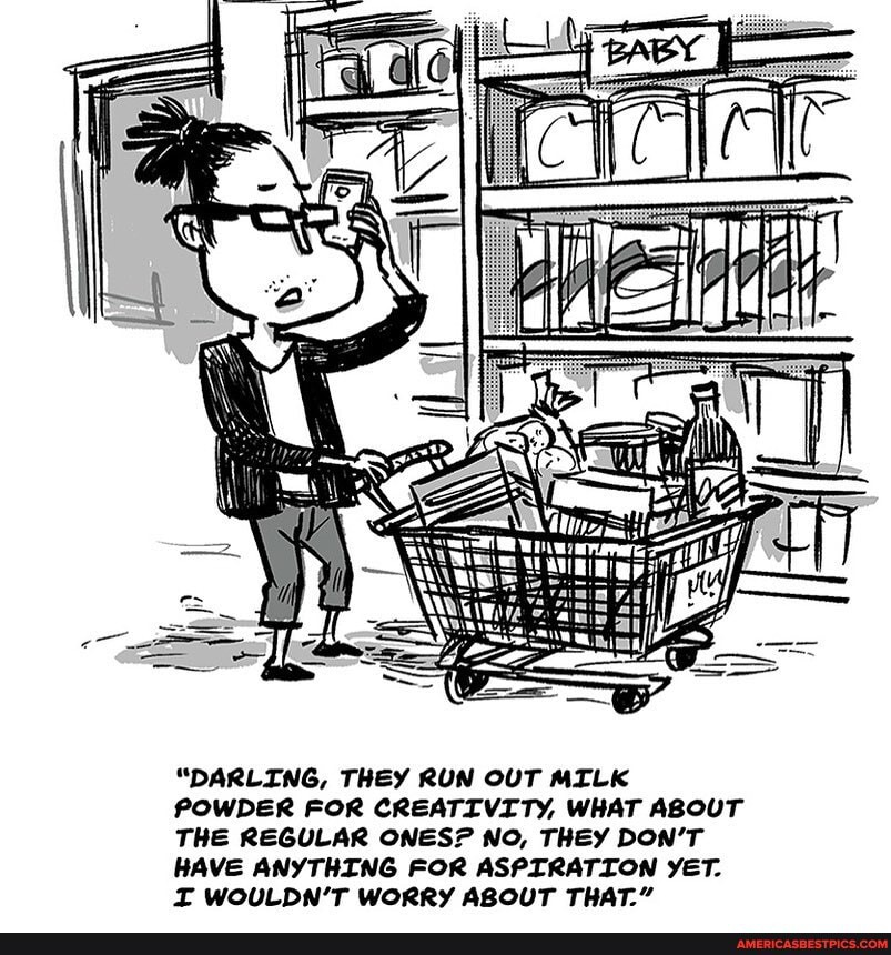 "DARLING, THEY RUN OUT MILK POWDER FOR CREATIVITY, WHAT ABOUT THE REGULAR ONES? NO, THEY DON'T HAVE ANYTHING FOR ASPIRATION YET.
WOULDN'T WORRY ABOUT THAT."