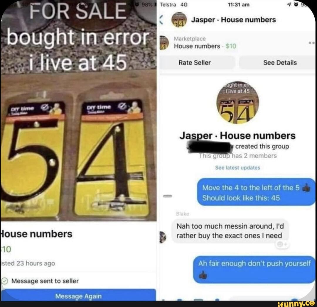 FOR Jasper - House numbers
Rate Seller See Details
Live at 45
Jasper - House numbers created this group
Thus JUD 2 membe
Move the 4 to the left of the 5
Should look like this: 45
Nah too much messin around, I'd ouse numbers rather buy the exact ones I need
10
sted 23 hours ago Ah fair enough don't push yourself
Message sent to seller