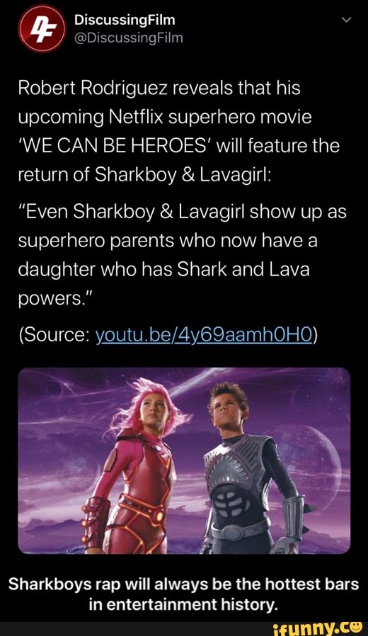 Robert Rodriguez reveals that his
upcoming Netflix superhero movie
'WE CAN BE HEROES will feature the
return of Sharkboy Lavagirl:
"Even Sharkboy Lavagirl show up as
superhero parents who now have a
daughter who has Shark and Lava
powers."
Sharkboys rap will always be the hottest bars
in entertainment history. - Sharkboys rap will always be the hottest bars in entertainment history.