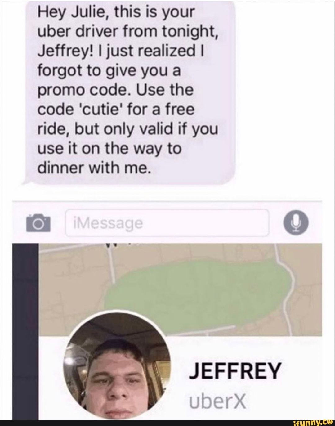 Hey Julie, this is your uber driver from tonight,
Jeffrey! I just realized I forgot to give you a promo code. Use the code 'cutie' for a free ride, but only valid if you use it on the way to dinner with me.
JEFFREY