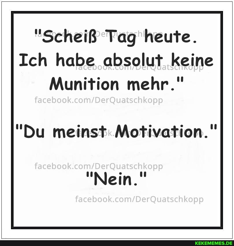"Scheiß Tag heute.
Ich habe absolut keine
Munition mehr."
"Du meinst: Motivation."
facebook
"Nein."
facebook.