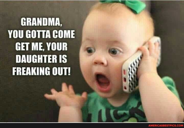GRANDMA,
YOU GOTTA COME GET ME, YOUR DAUGHTER IS FREAKING OUT!