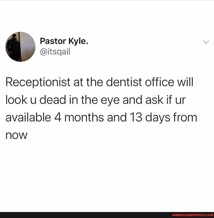 Receptionist at the dentist office will look u dead in the eye and ask if ur available 4 months and 13 days from now