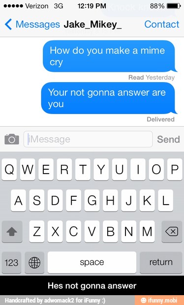 Messages Jake_Mikey_ Contact
How do you make a mime
Your not gonna answer are
Hes not gonna answer - Hes not gonna answer