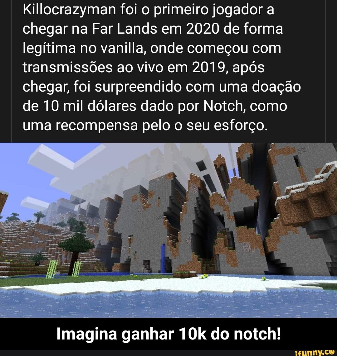 Killocrazyman foi o primeiro jogador a chegar na Far Lands em 2020 de forma legítima no vanilla, onde começou com transmissões ao vivo em 2019, após chegar, foi surpreendido com uma doação de 10 mil dólares dado por Notch, como uma recompensa pelo o seu esforço.
Imagina ganhar do notch! - Imagina ganhar 10k do notch!