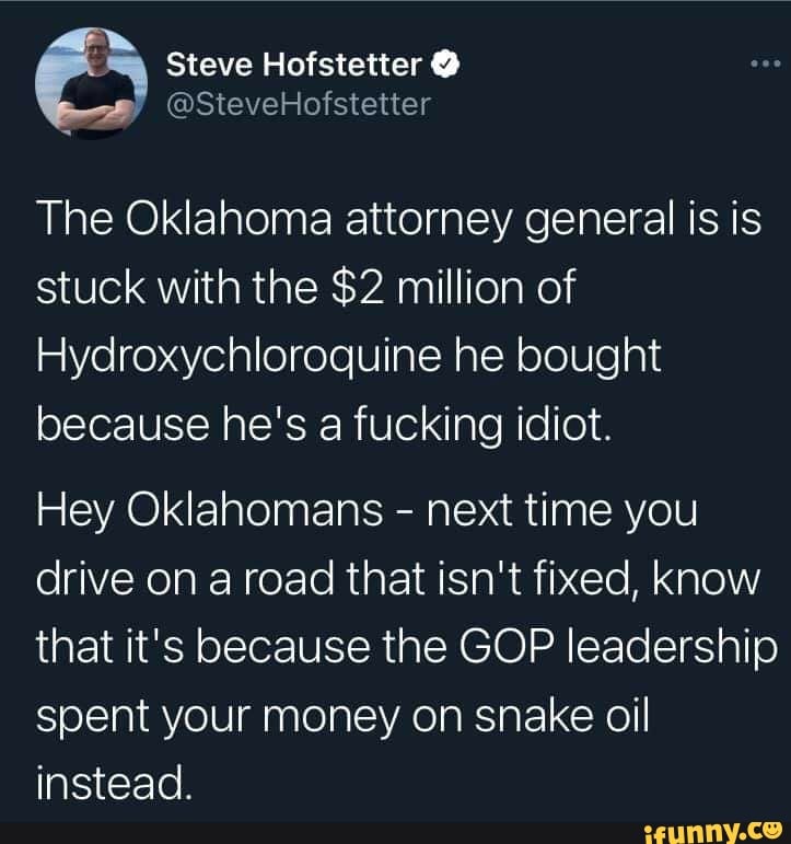 Steve Hofstetter
@SteveHofstetter
The Oklahoma attorney general is is stuck with the $2 million of
Hydroxychloroquine he bought because he's a fucking idiot.
Hey Oklahomans - next time you drive on a road that isn't fixed, know that it's because the GOP leadership spent your money on snake oil instead.