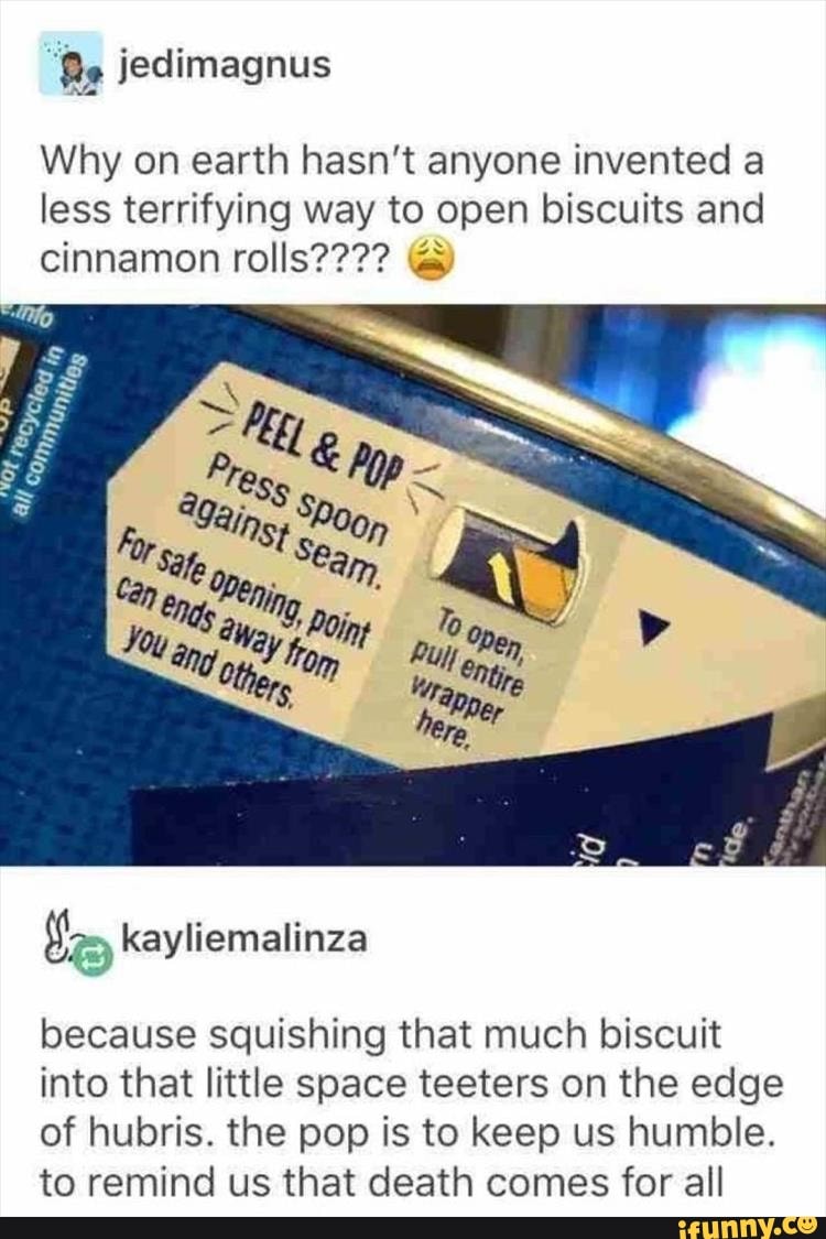 Why on earth hasn't anyone invented a
less terrifying way to open biscuits and
Vas,
because squishing that much biscuit
into that little space teeters on the edge
of hubris. the pop is to keep us humble.
to remind us that death comes for all