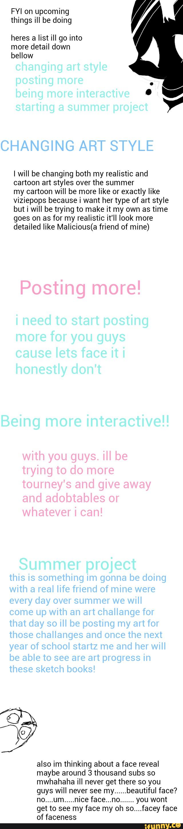 FYI on upcoming
,/ '
things ill be doing
heres a list ill go into
more detail down
bellow
I will be changing both my realistic and
cartoon art styles over the summer
my cartoon will be more like or exactly like
viziepops because i want her type of art style
but i will be trying to make it my own as time
goes on as for my realistic it'll look more
detailed like Malicious(a friend of mine)