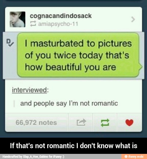 A cognacandindosack
I I masturbated to pictures
of you twice today that's
how beautiful you are
interviewed
and people say I'm not romantic
If that's not romantic I don't know what is - If that's not romantic I don't know what is