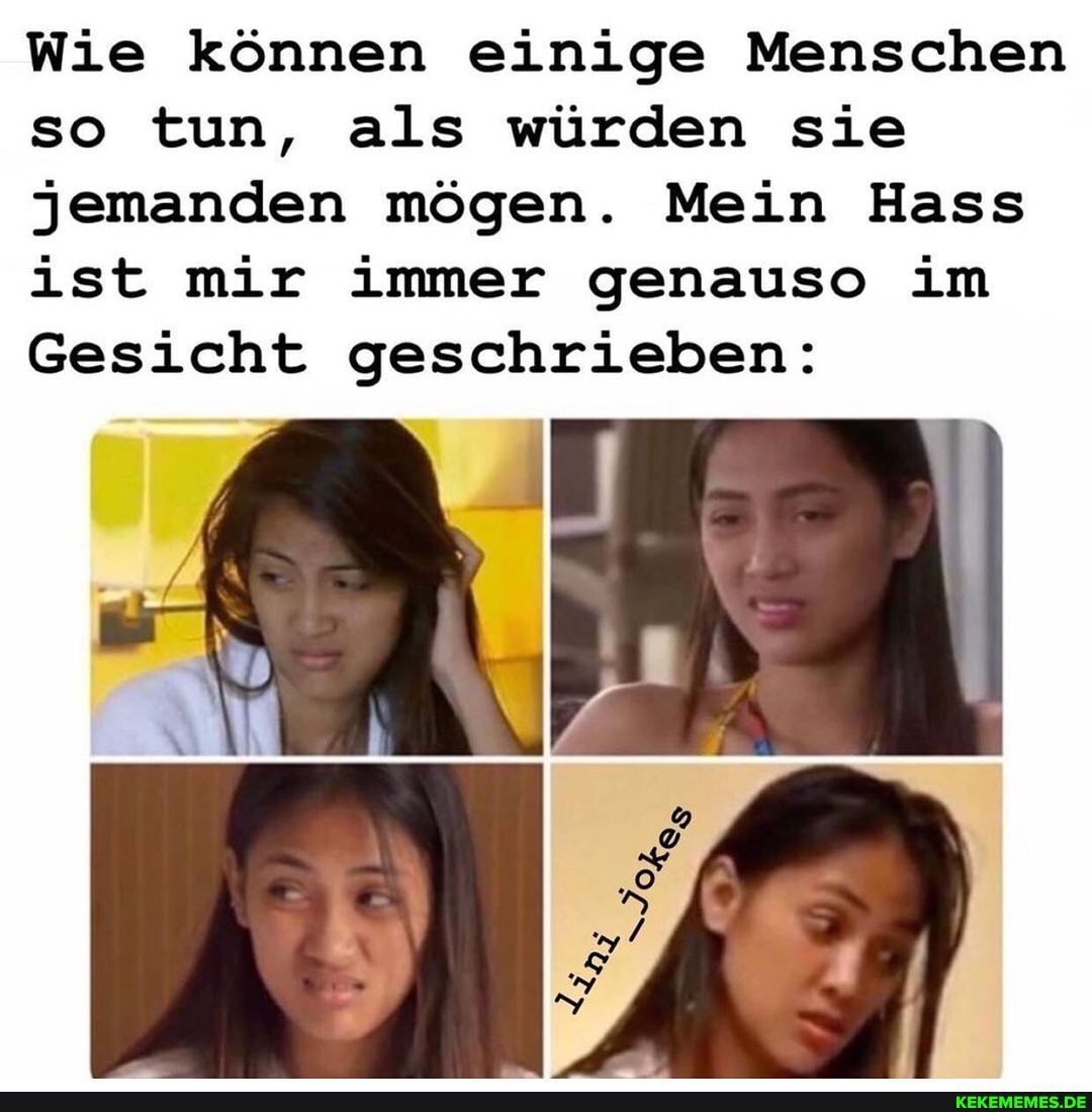 Wie können einige Menschen so tun, als würden sie jemanden mögen. Mein Hass ist mir immer genauso im
Gesicht geschrieben:
