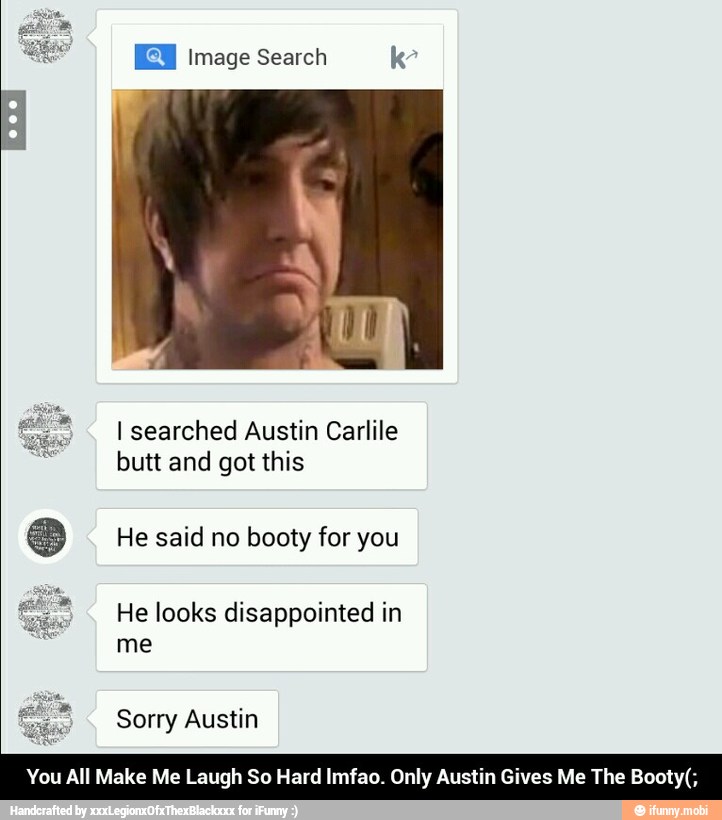 IE Image Search k
I searched Austin Carlile
butt and got this
He said no booty for you
He looks disappointed in
me
'ou All Make Me Laugh So Hard Imfao. Only Austin Gives Me The Booty(; - You All Make Me Laugh So Hard lmfao. Only Austin Gives Me The Booty(;