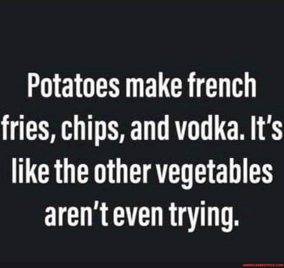 Potatoes make french fries, chips, and vodka. It's like the other ...