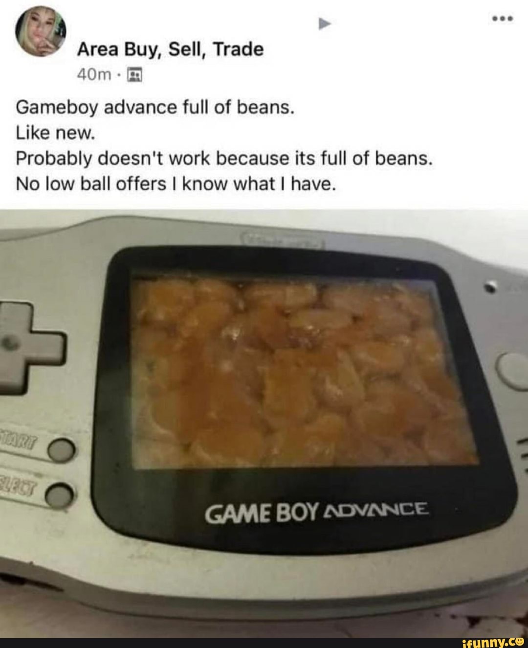 Area Buy, Sell, Trade
Gameboy advance full of beans.
Like new.
Probably doesn't work because its full of beans.
No low ball offers I know what I have.
BOY ADYANCE
