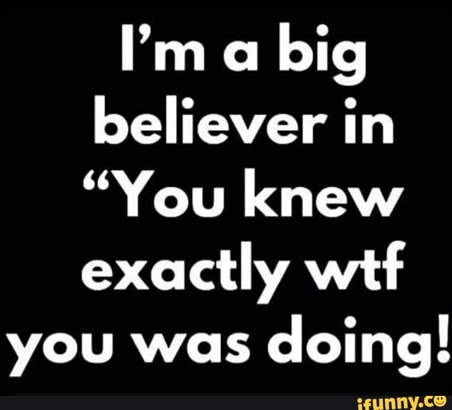 ''m a big believer in
"You knew exactly wtf
you was doing!