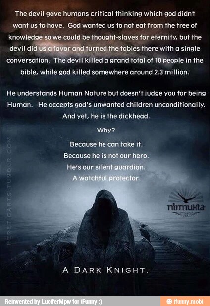 The devil gave humans critical thinking which god didn't
want us to have. God wanted us to not eat from the tree of
could be thought-slaves for eternity, but the
les there with a single
conversation. The devil killed a
grand total of 10 people in the
bible, while god killed somewhere around 2.3 million.
He understands Human Nature but doesn't judge you for being
Human. He accepts god's unwanted children unconditionally.
And yet, he is the dickhead.
Why?
Because he
can take it.