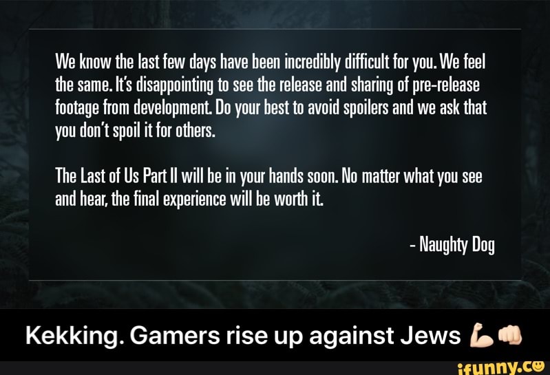 We know the last few days have been incredibly difficult for you. We feel
the same. It's disappointing to see the release and sharing of pre-release
footage from development. Do your best to avoid spoilers and we ask that
you don't spoil it for others.
The Last of Us Part II will be in your hands soon. No matter what you see
and hear, the final experience will be worth it.
Kekking. Gamers rise up against Jews fo - Kekking. Gamers rise up against Jews πͺπ»ππ»