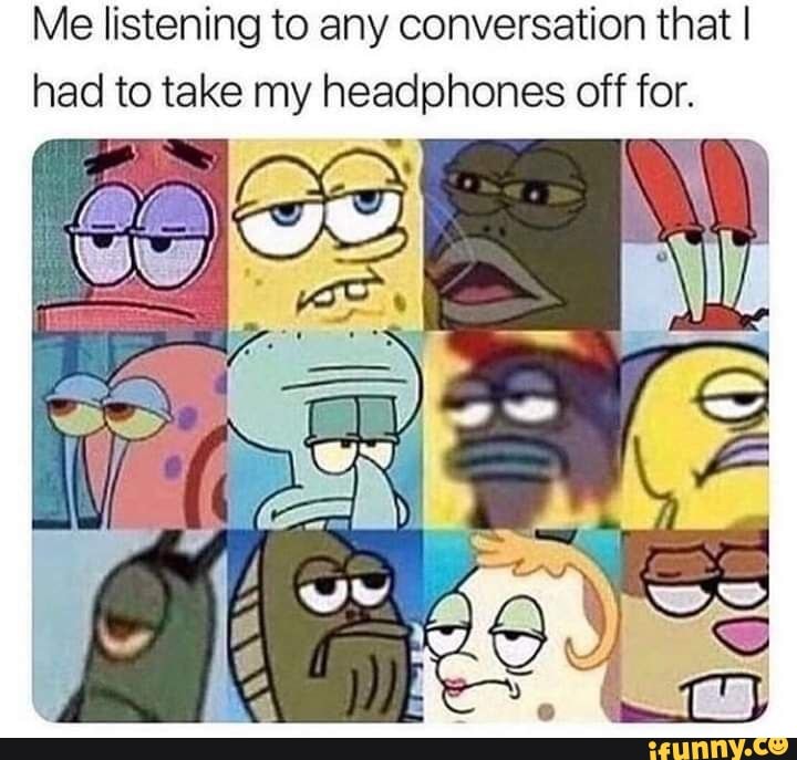 Me listening to any conversation that I
had to take my headphones off for.