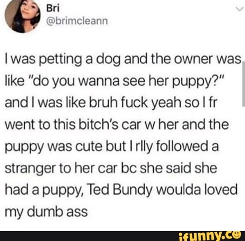 y
Bri
@brimcleann
I was petting a dog and the owner was
like "do you wanna see her puppy?"
and I was like bruh fuck yeah so
I fr
went to this bitch's car w her and the
puppy was cute but I rlly followed a
stranger to her car bc she said she
had a puppy, Ted Bundy woulda loved
my dumb ass