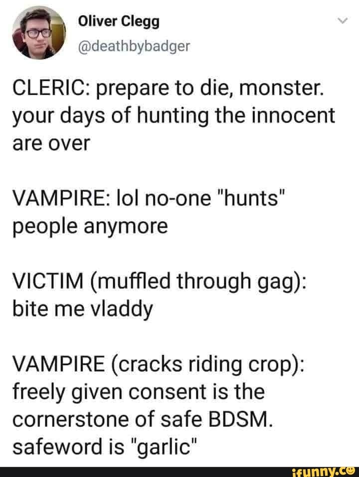 Oliver Clegg
@deathbybadger
CLERIC: prepare to die, monster.
your days of hunting the innocent are over
VAMPIRE: lol no-one "hunts" people anymore
VICTIM (muffled through gag): bite me viaddy
VAMPIRE (cracks riding crop): freely given consent is the cornerstone of safe BDSM.
safeword is "garlic"
