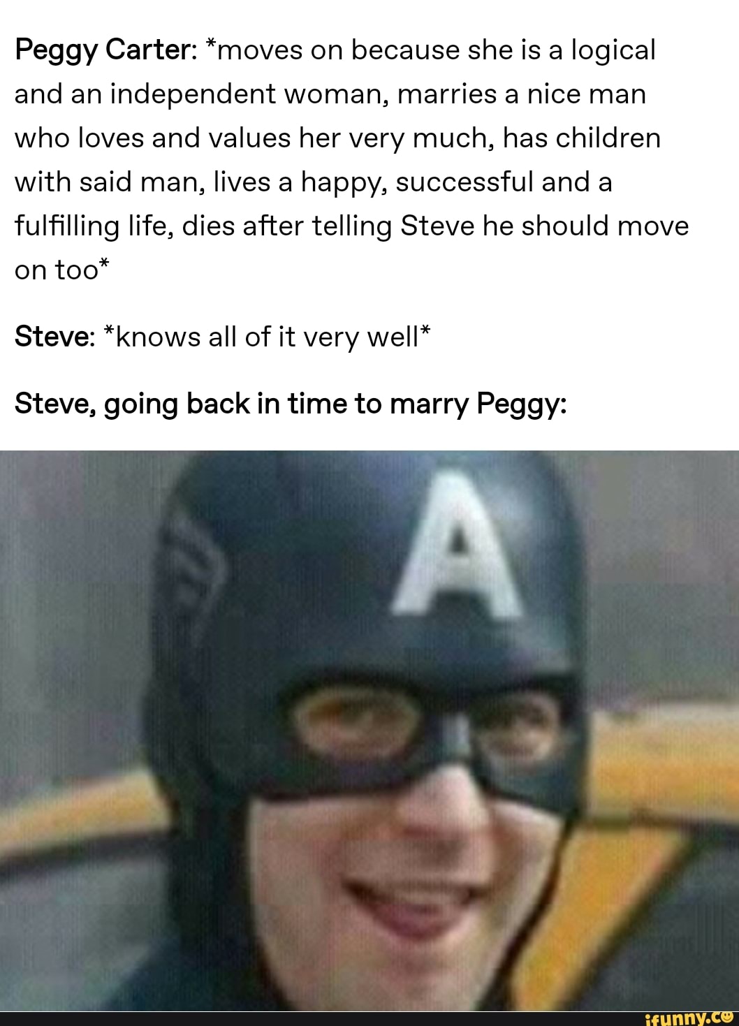 Peggy Carter: *moves on because she is a logical
and an independent woman, marries a nice man
who loves and values her very much, has children
with said man, lives a happy, successful and a
fulfilling life, dies after telling Steve he should move
on too*
Steve: *knows all of it very well*
Steve, going back in time to marry Peggy: