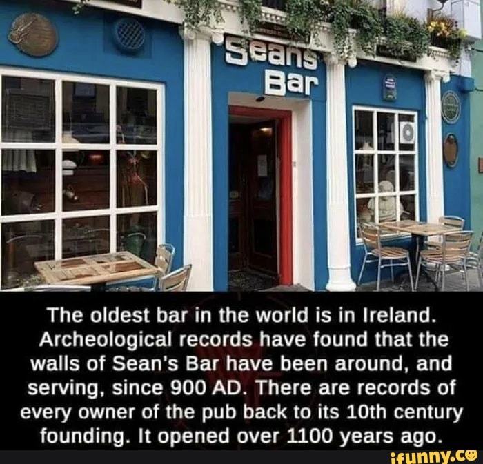 Archeological records have found that the
walls of Sean's Bar have been around, and
serving, since 900 AD. There are records of
every owner of the pub back to its 10th century
founding. It opened over 1100 years ago.