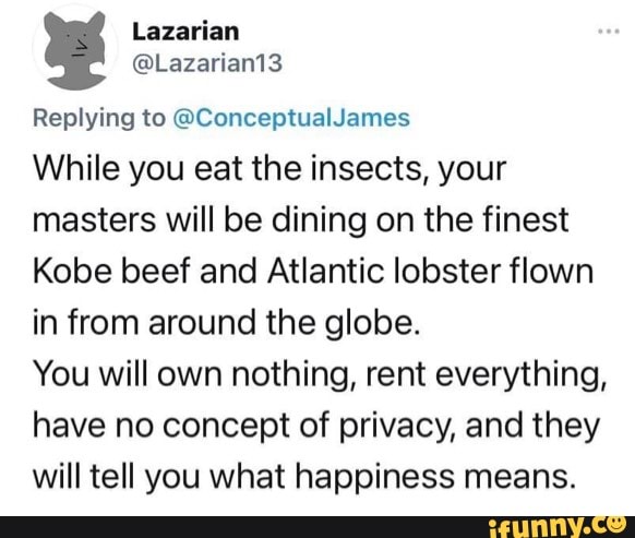 Lazarian
Replying to @ConceptualJames
While you eat the insects, your masters will be dining on the finest
Kobe beef and Atlantic lobster flown in from around the globe.
You will own nothing, rent everything, have no concept of privacy, and they will tell you what happiness means.