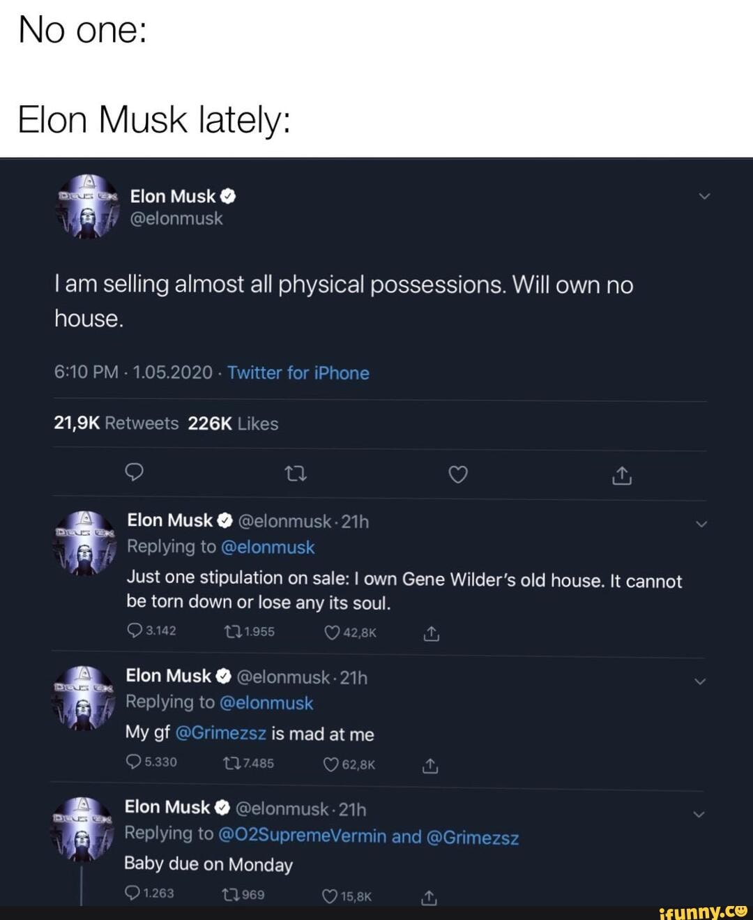 No one:
Elon Musk lately:
am selling almost all physical possessions. Will own no house.
Elon Musk @ @elo! xeplying to
Just one stipulation on sale: I own Gene Wilder's old house. It cannot be torn down or lose any its soul.
Elon Musk @
Replying to
My of is mad at me
Elon Musk @
Replying to
Baby due on Monday