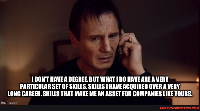 DON'T HAVE A DEGREE, BUT WHAT DO HAVE ARE A VERY PARTICULAR SET OF SKILLS. SKILLS HAVE ACQUIRED OVER A VERY LONG CAREER. SKILLS THAT MAKE ME AN ASSET FOR COMPANIES LIKE YOURS.