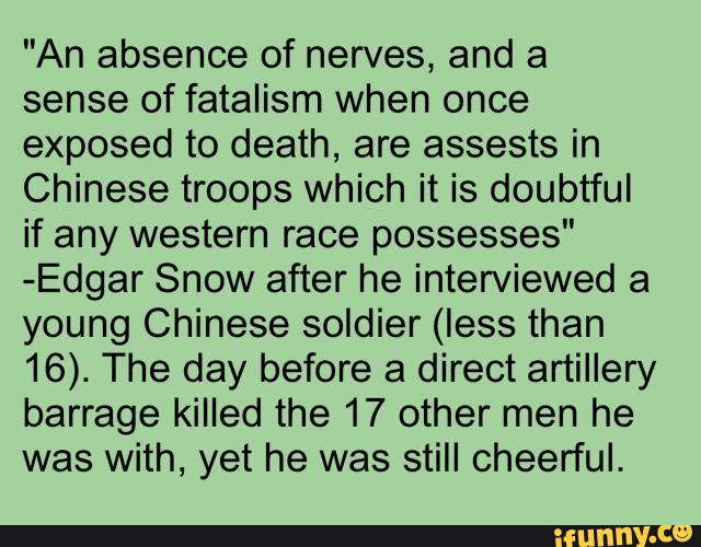 "An absence of nerves, and a
sense of fatalism when once
exposed to death, are assests in
Chinese troops which it is doubtful
if any western race possesses"
-Edgar Snow after he interviewed a
young Chinese soldier (less than
16). The day before a direct artillery
barrage killed the 17 other men he
was with, yet he was still cheerful.