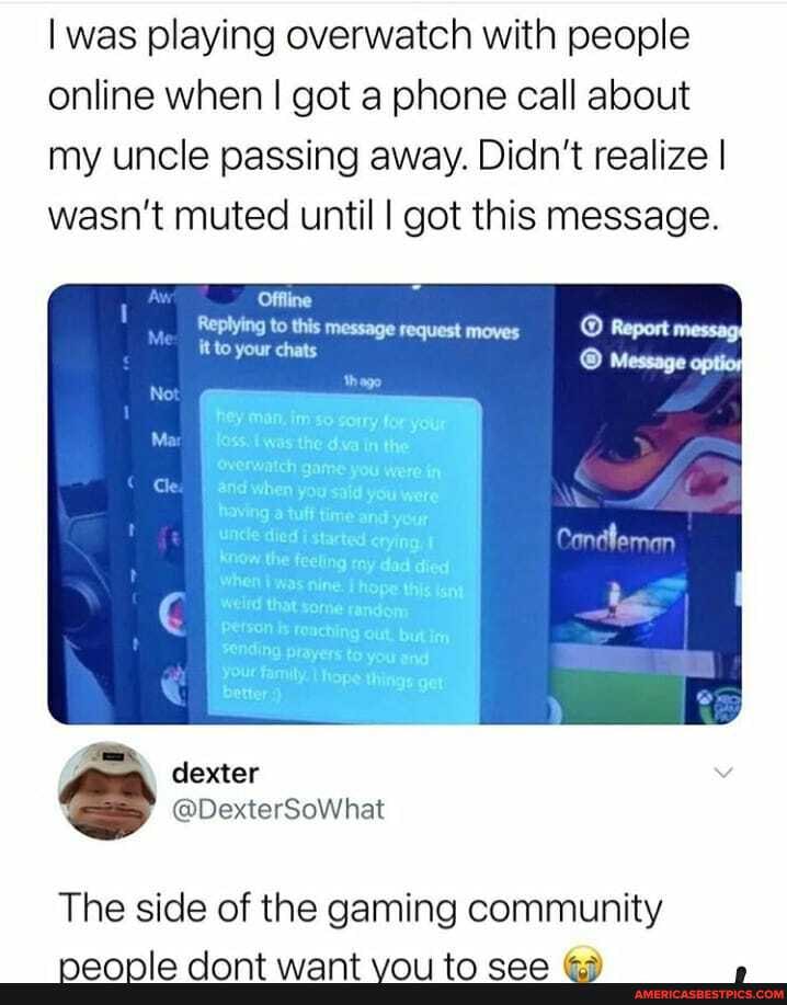 I was playing overwatch with people online when I got a phone call about my uncle passing away. Didn't realize I wasn't muted until I got this message.
dexter
= @DexterSoWhat
The side of the gaming community