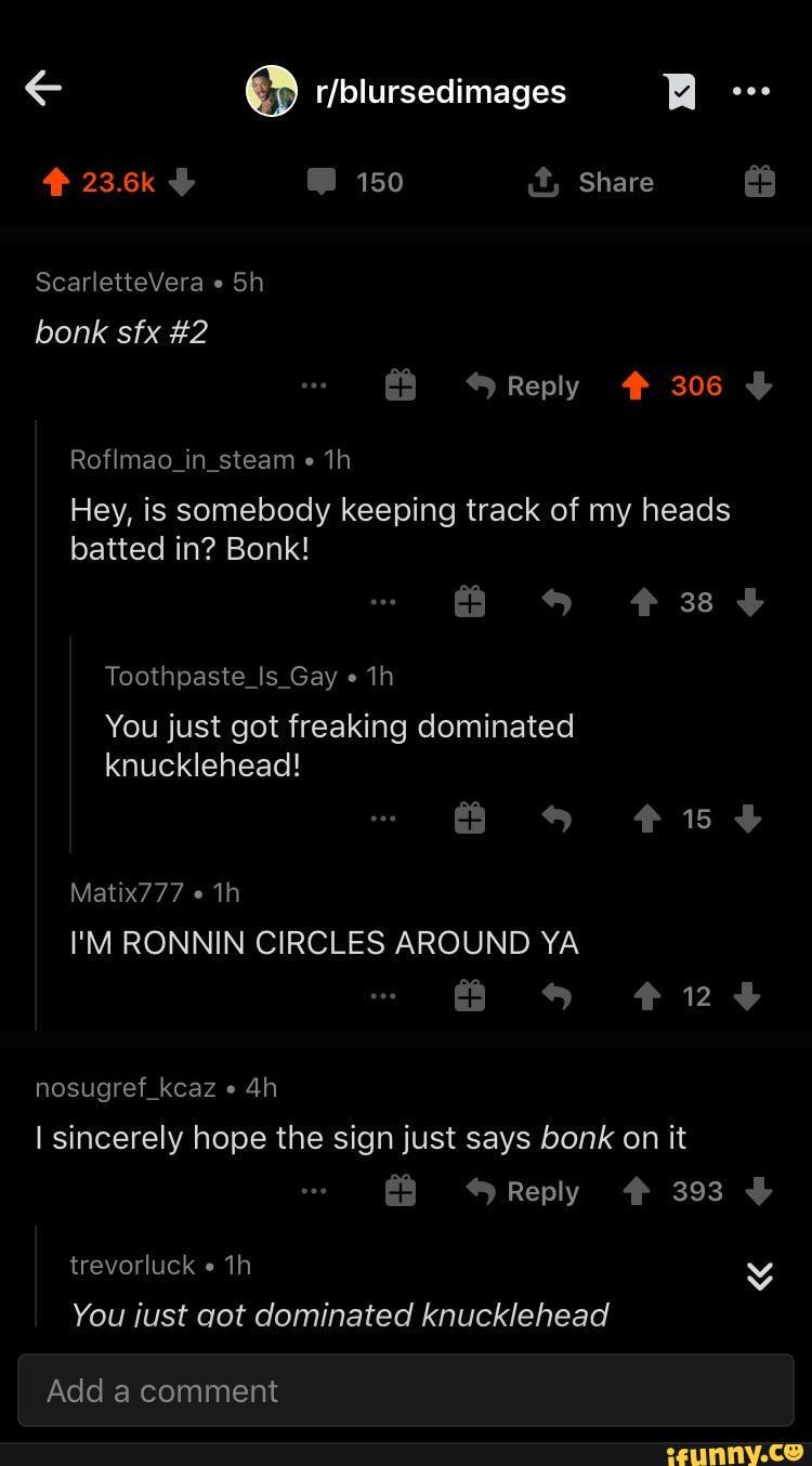 Re
23.6k 150 it, Share
ScarletteVera bonk sfx #2
Reply # 306
Roflmao_in_steam
Hey, is somebody keeping track of my heads batted in? Bonk!
Toothpaste_Is_Gay
You just got freaking dominated knucklehead!
Matix777
I'M RONNIN CIRCLES AROUND YA a #24
nosugref_kcaz sincerely hope the sign just says bonk on it
Reply # 393
trevorluck
You iust got dominated knucklehead
Add a comment