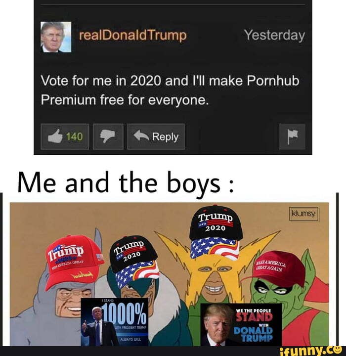 pre E
I realDonaldTrump Yesterday
Vote for me in 2020 and I'll make Pornhub
Premium free for everyone.
Me and
the boys
