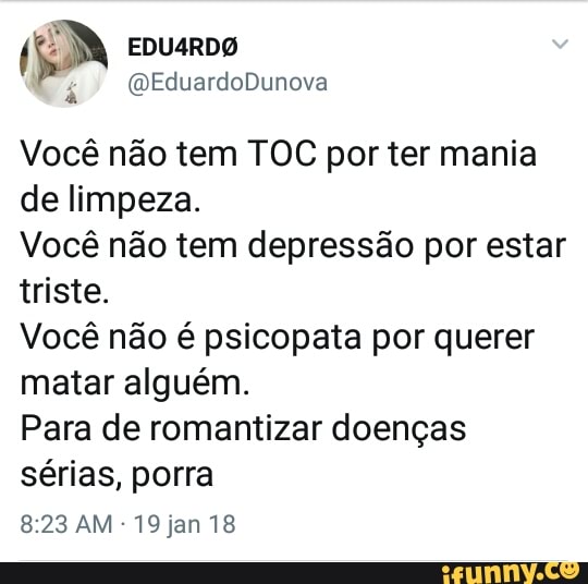 Vocé nao tem TOC por ter mania
de limpeza.
Você não tem depressão por estar
triste.
Você não é psicopata por querer
matar alguém.
Para de romantizar doenças
sérias, porra
19 jan 18