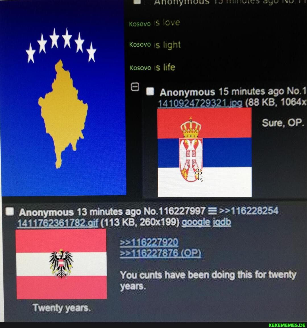 S ANUIYHIVUS ALD Oy
Kosove /e
Kosove lig nit
Kosovo life
Anonymous 15 minutes ago No.1
1410924729321 ipg (88 KB, 1064x
Sure, OP.
Anonymous 13 minutes ago No. = >>116228254
4411762361782 .gif (113 KB, 260x199) googie igdb
(OP)
You cunts have been doing this for twenty years.
Twenty years.