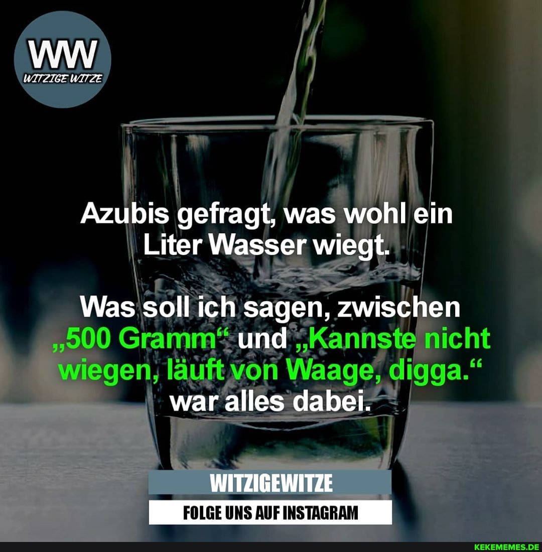 Azubis gefragt, was wohl ein
Liter Wasser wiegt.
Was soll ich sagen, zwischen nicht und
gen, läuft di
waralles dabei.
WITZIGEWITZE
FOLGE UNS AUF INSTAGRAM