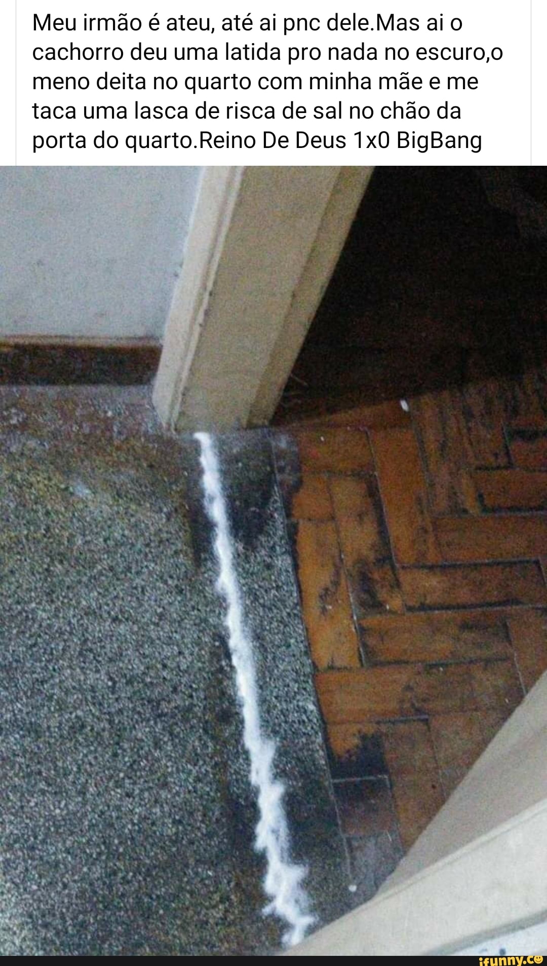 Meu irmão é ateu, até ai pnc dele.Mas ai o
cachorro deu uma latida pro nada no escuro,o
meno deita no quarto com minha mãe e me
taca uma lasca de risca de sal no chão da
porta do quarto.Reino De Deus 1x0 BigBang