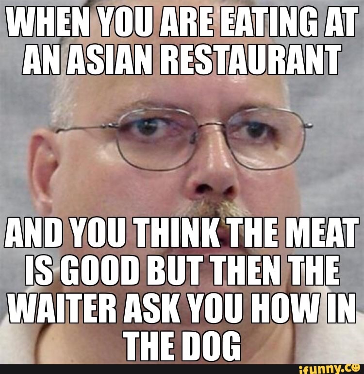 WHEN YOU ARE EATING AT AN ASIAN RESTAURANT
AND YOU THINK THE MEAT IS GOOD DBU BUT THEN THE WAITER ASK YOU HOW IN THE DOG