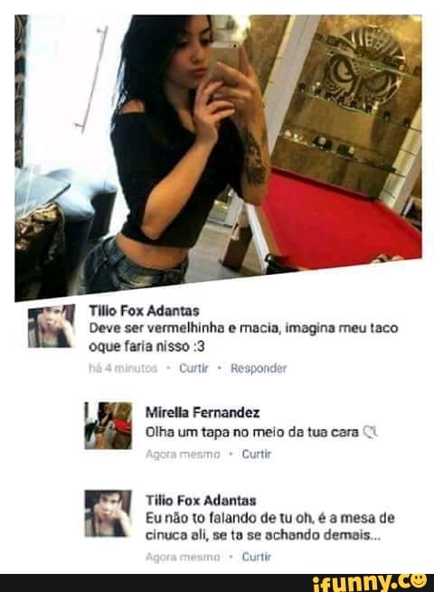 Tilio Fox Adantas
Deve ser vermelhinha e macia, imagina meu taco oque faria nisso :3
Responder
Mirella Fernandez
Olha um tapa no meio da tua cara
Curtir
Tilio Fox Adantas
Eu não to falando de tu oh, é a mesa de cinuca ali, se ta se achondo demais.