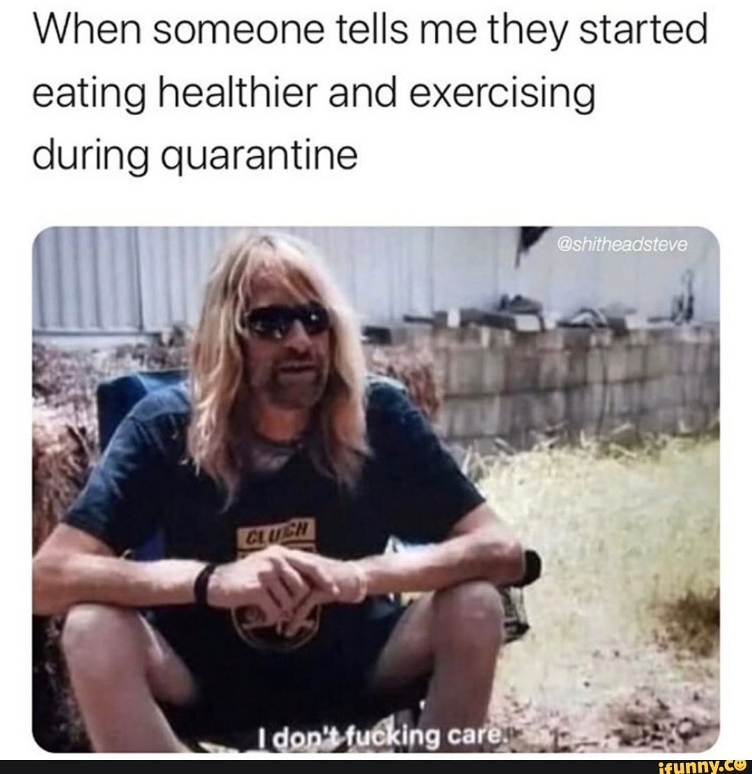 When someone tells me they started
eating healthier and exercising
during quarantine