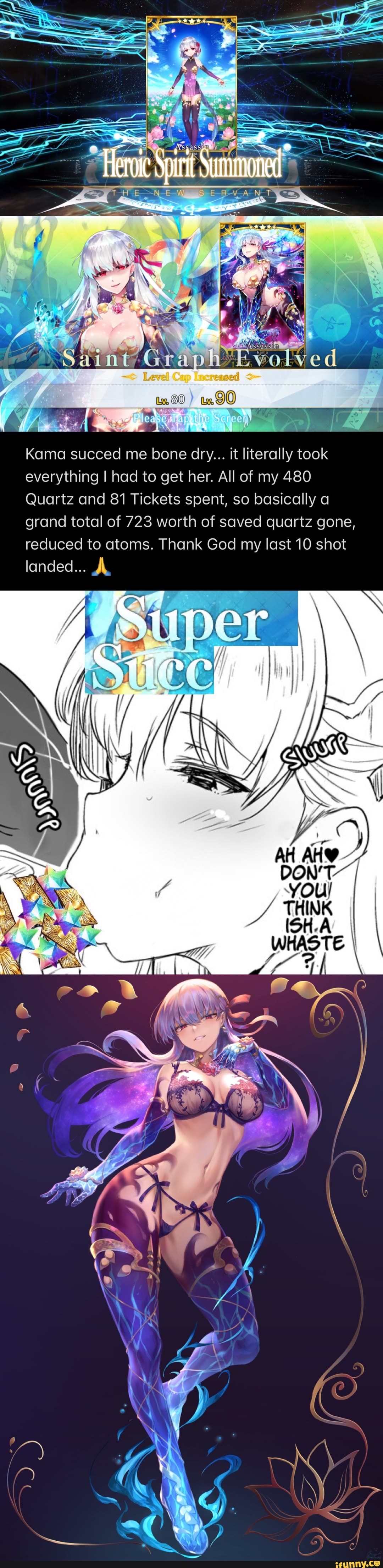 Spirit Summoned
KS
Kama succed me bone dry... it literally took everything I had to get her. All of my 480
Quartz and 81 Tickets spent, so basically a grand total of 723 worth of saved quartz gone, reduced to atoms. Thank God my last 10 shot landed... AL