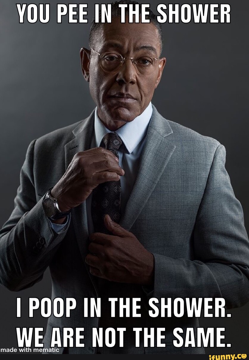 YOU PEE IN THE SHOWER I POOP IN THE SHOWER. WE ARE NOT THE SAME. )