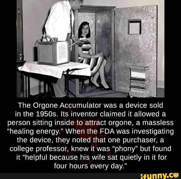 The Orgone Accumulator was a device sold
in the 1950s. Its inventor claimed it allowed a
person sitting inside to attract orgone, a massless
"healing energy." When the FDA was investigating
the device, they noted that one purchaser, a
college professor, knew it was "phony" but found
it "helpful because his wife sat quietly in it for
four hours every day."
