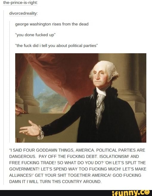 the-prince-is-right:
divorcedreality:
george washington rises from the dead
"you done fucked up"
"the fuck did i tell you about political parties"
"I SAID FOUR GODDAMN THINGS, AMERICA. POLITICAL PARTIES ARE
DANGEROUS. PAY OFF THE FUCKING DEBT. ISOLATIONISM! AND
FREE FUCKING TRADE! SO WHAT DO YOU DO? 'OH LET'S SPLIT THE
GOVERNMENT! LET'S SPEND WAY TOO FUCKING MUCH! LET'S MAKE
ALLIANCES!' GET YOUR SHIT TOGETHER AMERICA! GOD FUCKING
DAMN IT I WILL TURN THIS COUNTRY AROUND.