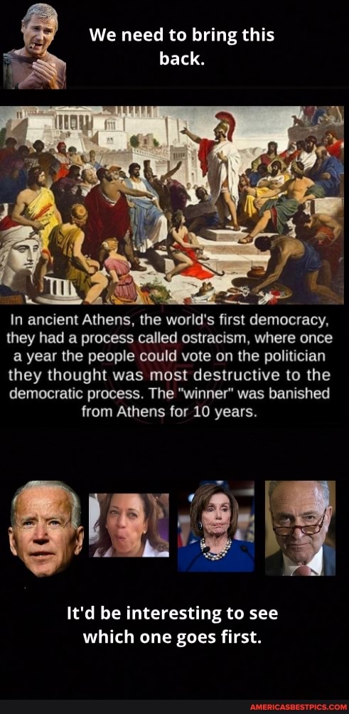 We need to bring this
back.
In ancient Athens, the world's first democracy, they had a process called ostracism, where once a year the people could vote on the politician they thought was most destructive to the democratic process. The "winner" was banished from Athens for 10 years.
It'd be interesting to see which one goes first.