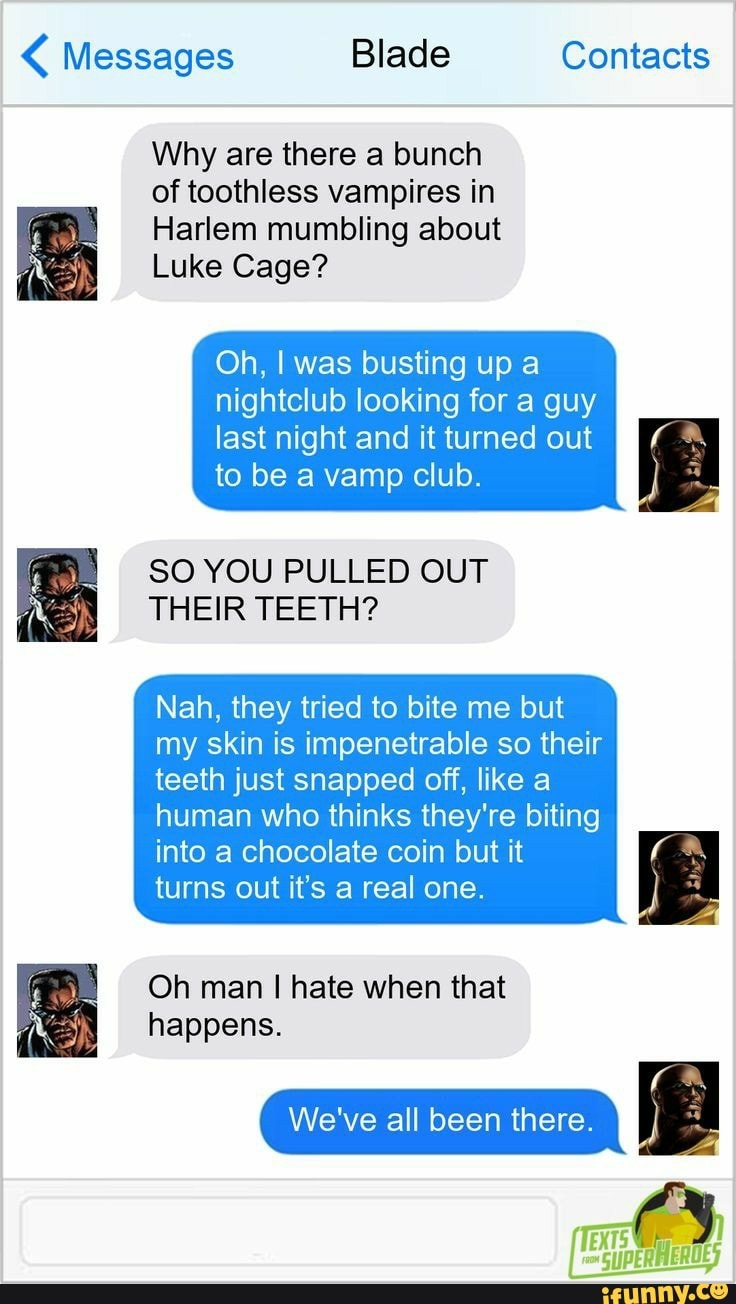 Messages Blade Contacts
Why are there a bunch of toothless vampires in
Harlem mumbling about
Luke Cage?
Oh, I was busting up a nightclub looking for a guy
last night and it turned out to be a vamp club.
SO YOU PULLED OUT THEIR TEETH?
Nah, they tried to bite me but my skin is impenetrable so their teeth just snapped off, like a
human who thinks they're biting into a chocolate coin but it turns out it's a real one.
Oh man I hate when that happens.
We've all been there.