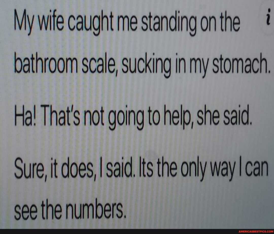 My wife caught me stan bathroom scale, sucking in my stomach,
Ha! That's not going to help, she said
Sure it does, I said. Its the only way can see the numbers.