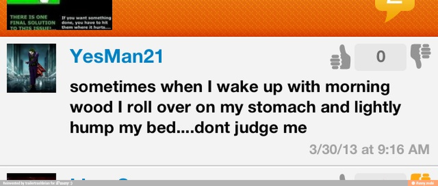 sometimes when I wake up with morning
wood I roll over on my stomach and lightly
hump my bed....dont judge me