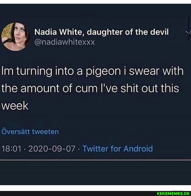 @nadiawhitexxx
Nadia White, daughter of the devil
Im turning into a pigeon i swear with the amount of cum I've shit out this week
Oversatt tweeten
- 2020-09-07 - Twitter for Android