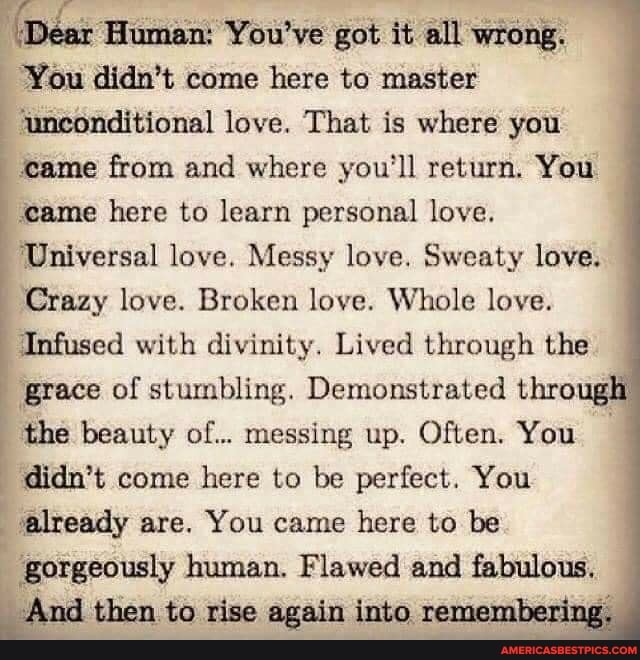 "Dear Human: You've got it all wrong.
You didn't come here to master
'unconditional love. That is where you
came from and where you'll return. You
'came here to learn personal love.
Universal love. Messy love. Sweaty love.
Crazy love. Broken love. Whole love.
Infused with divinity. Lived through the
grace of stumbling. Demonstrated thro
the beauty of... messing up. Often. You
didn't come here to be perfect. You
already are. You came here to be
than. to rise again into re
human. Flawed and fabulous.
